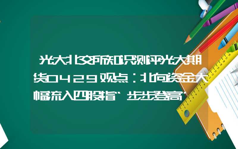 光大北交所知识测评光大期货0429观点：北向资金大幅流入四股指“步步登高”