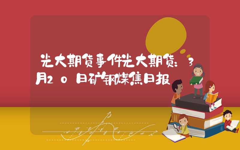 光大期货事件光大期货：3月20日矿钢煤焦日报