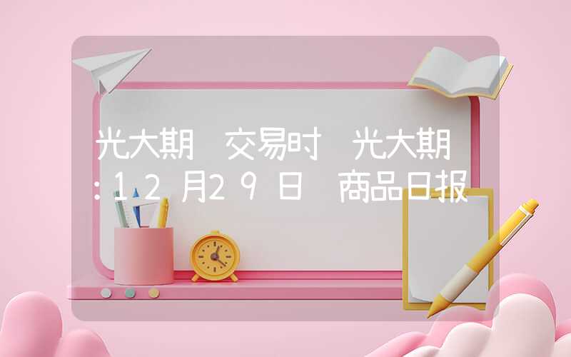 光大期货交易时间光大期货：12月29日软商品日报