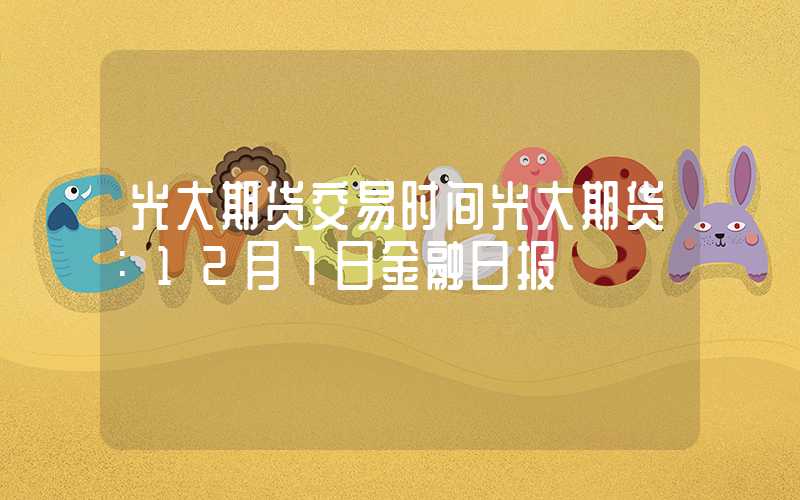 光大期货交易时间光大期货：12月7日金融日报