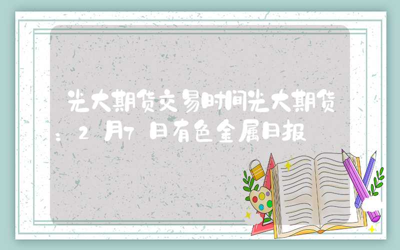 光大期货交易时间光大期货：2月7日有色金属日报