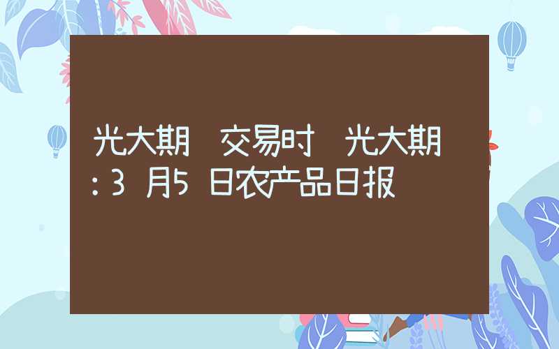 光大期货交易时间光大期货：3月5日农产品日报