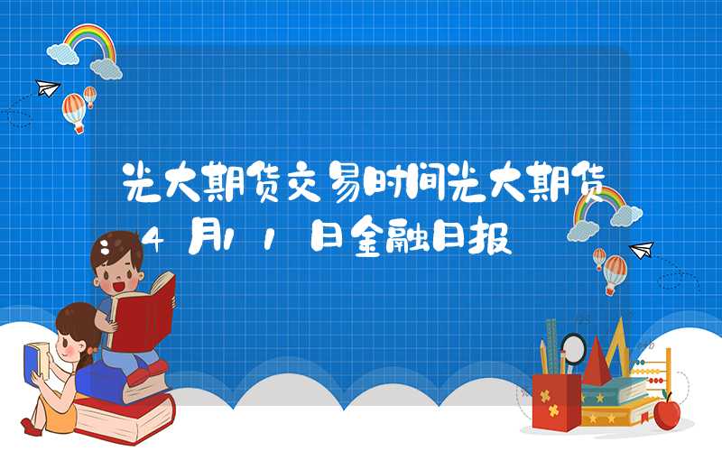 光大期货交易时间光大期货：4月11日金融日报