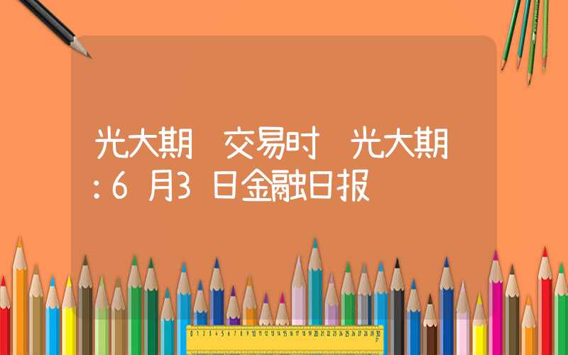 光大期货交易时间光大期货：6月3日金融日报