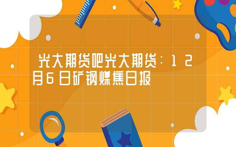 光大期货吧光大期货：12月6日矿钢煤焦日报