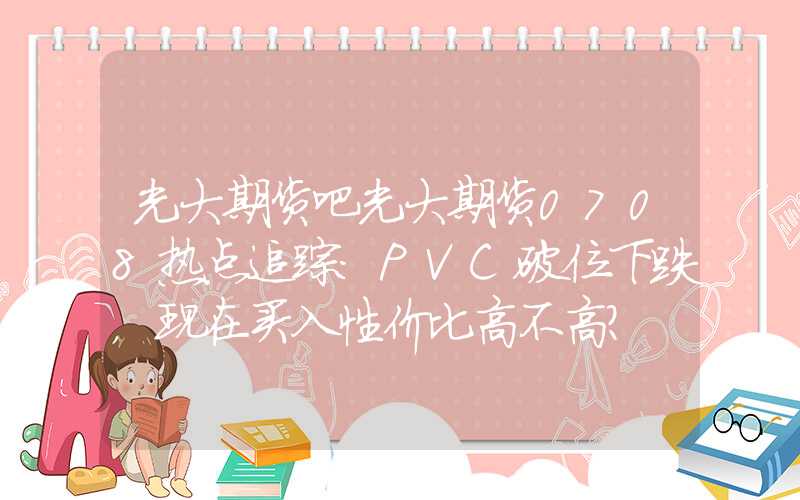 光大期货吧光大期货0708热点追踪：PVC破位下跌，现在买入性价比高不高？