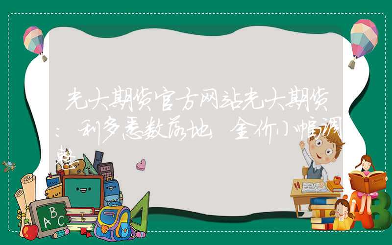 光大期货官方网站光大期货：利多悉数落地，金价小幅调整