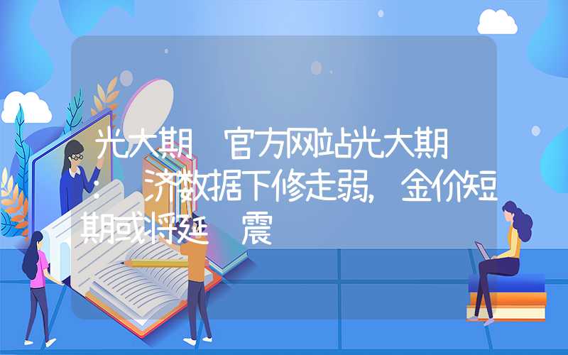 光大期货官方网站光大期货：经济数据下修走弱，金价短期或将延续震荡