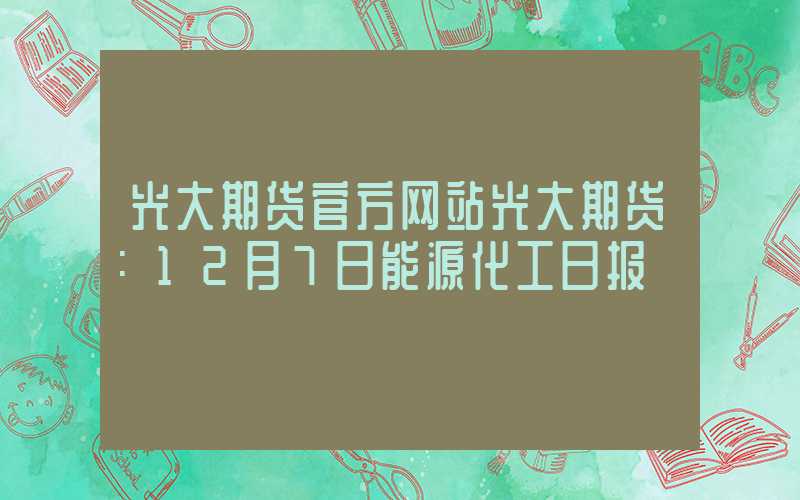 光大期货官方网站光大期货：12月7日能源化工日报