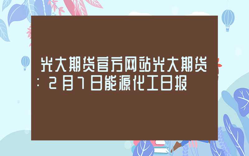 光大期货官方网站光大期货：2月7日能源化工日报