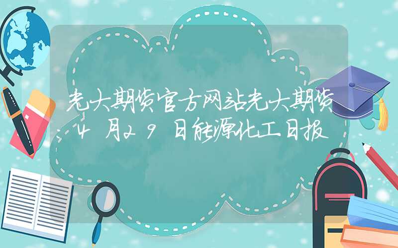 光大期货官方网站光大期货：4月29日能源化工日报