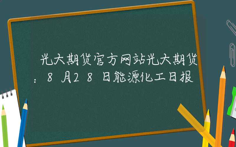 光大期货官方网站光大期货：8月28日能源化工日报