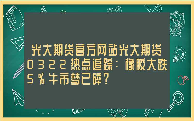 光大期货官方网站光大期货0322热点追踪：橡胶大跌5%牛市梦已碎？