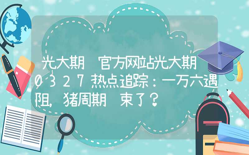 光大期货官方网站光大期货0327热点追踪：一万六遇阻，猪周期结束了？