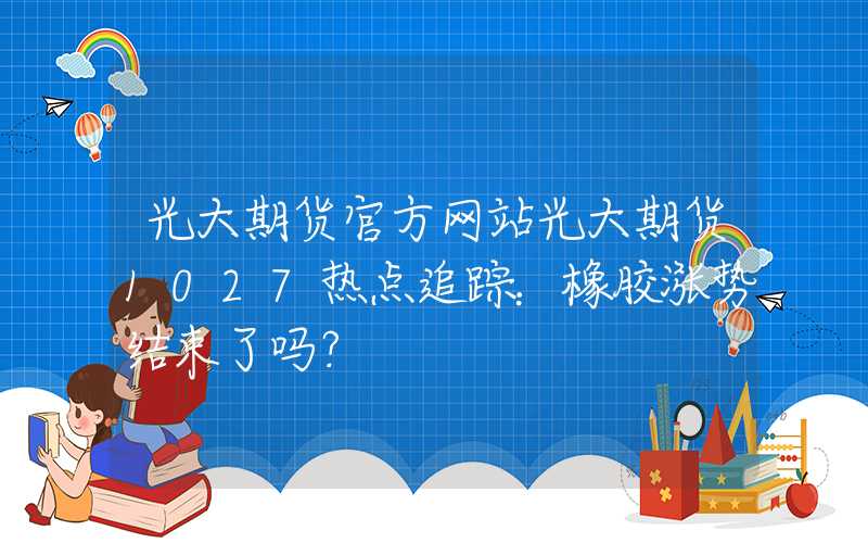 光大期货官方网站光大期货1027热点追踪：橡胶涨势结束了吗？