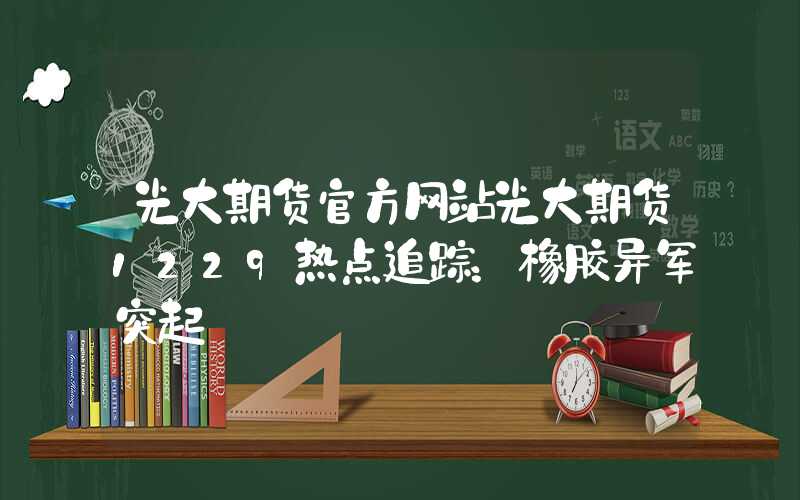 光大期货官方网站光大期货1229热点追踪：橡胶异军突起