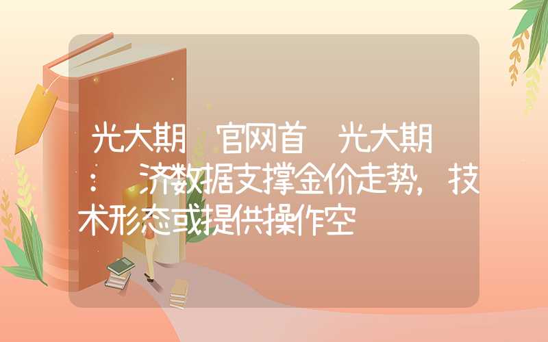 光大期货官网首页光大期货：经济数据支撑金价走势，技术形态或提供操作空间