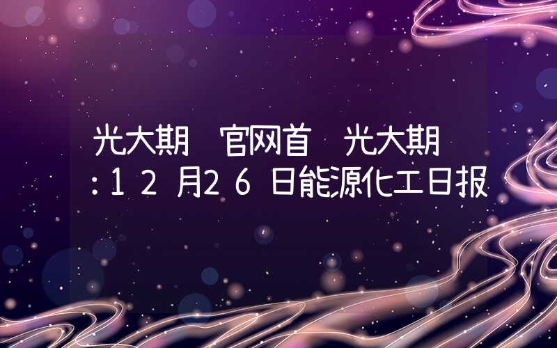 光大期货官网首页光大期货：12月26日能源化工日报