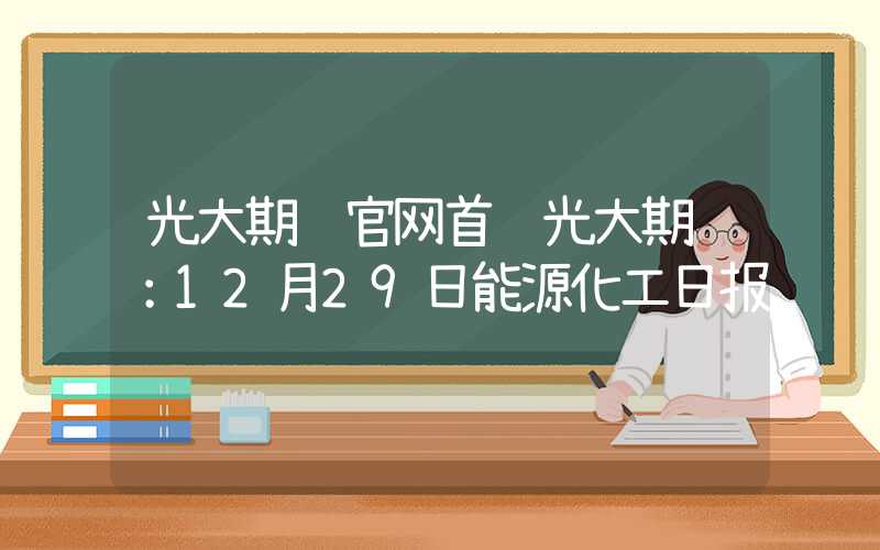 光大期货官网首页光大期货：12月29日能源化工日报