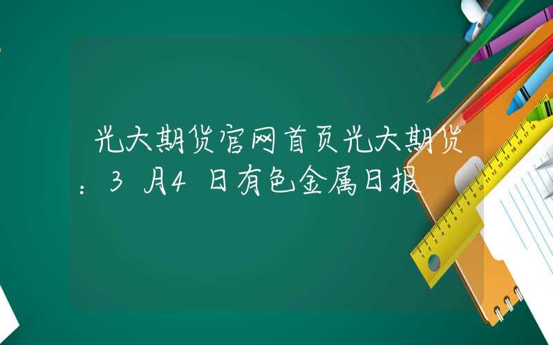 光大期货官网首页光大期货：3月4日有色金属日报