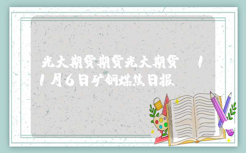 光大期货期货光大期货：11月6日矿钢煤焦日报