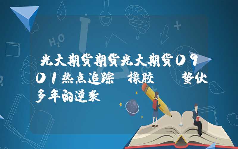 光大期货期货光大期货0901热点追踪：橡胶——蛰伏多年的逆袭