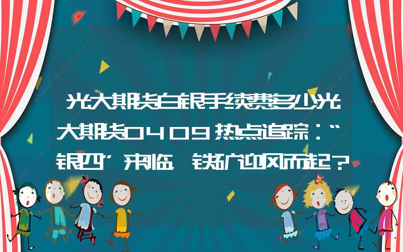 光大期货白银手续费多少光大期货0409热点追踪：“银四”来临，铁矿迎风而起？