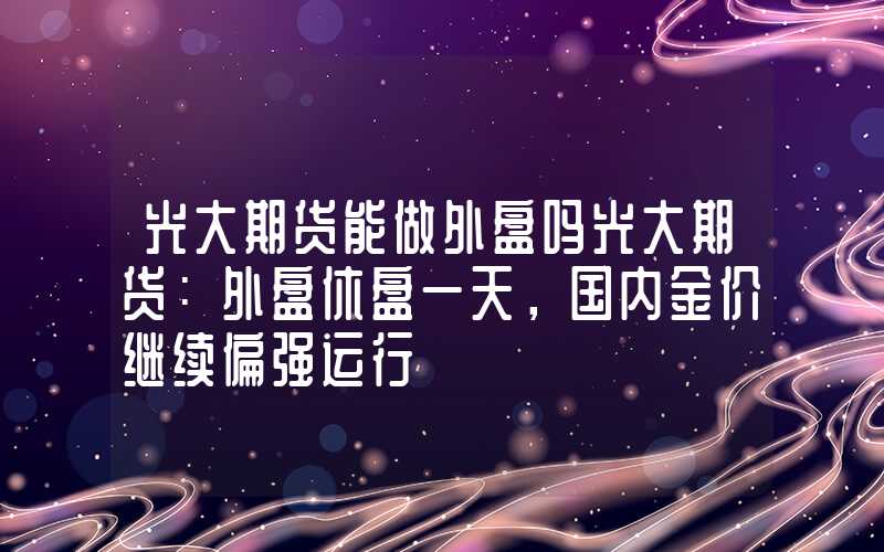 光大期货能做外盘吗光大期货：外盘休盘一天，国内金价继续偏强运行