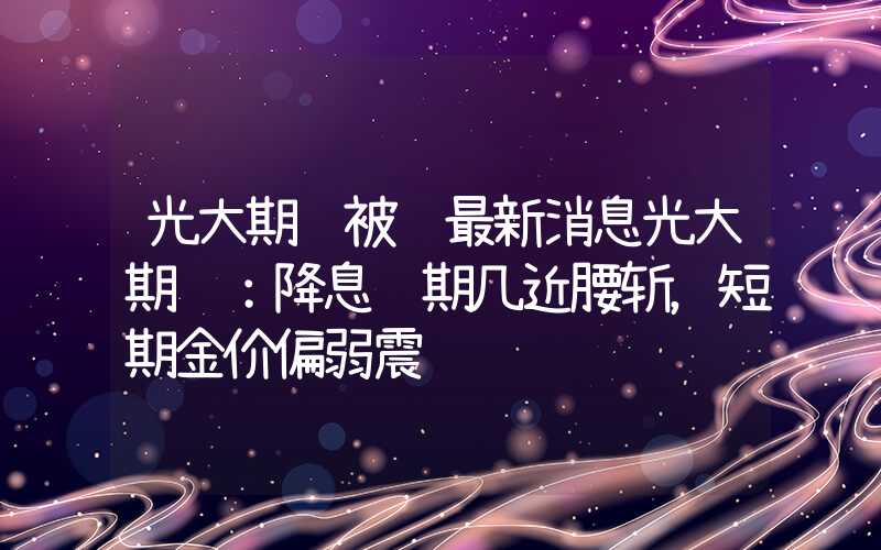 光大期货被骗最新消息光大期货：降息预期几近腰斩，短期金价偏弱震荡