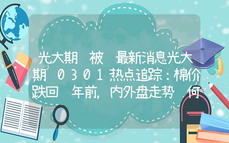 光大期货被骗最新消息光大期货0301热点追踪：棉价跌回过年前，内外盘走势缘何分化？