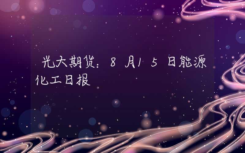 光大期货：8月15日能源化工日报