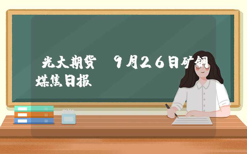 光大期货：9月26日矿钢煤焦日报