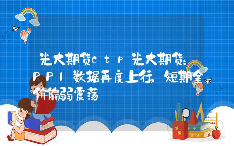 光大期货ctp光大期货：PPI数据再度上行，短期金价偏弱震荡