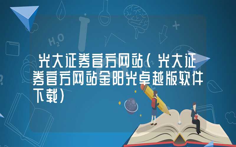 光大证券官方网站（光大证券官方网站金阳光卓越版软件下载）