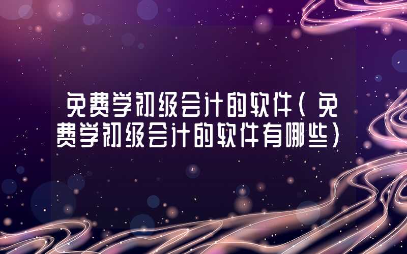 免费学初级会计的软件（免费学初级会计的软件有哪些）