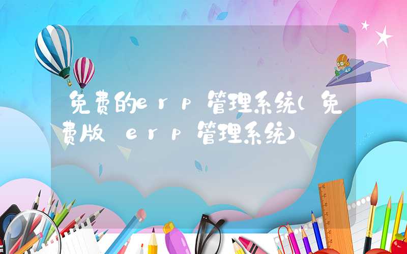 免费的erp管理系统（免费版 erp管理系统）