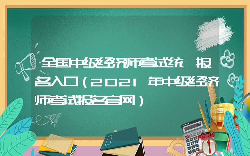 全国中级经济师考试统一报名入口（2021年中级经济师考试报名官网）