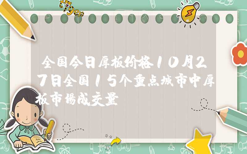 全国今日厚板价格10月27日全国15个重点城市中厚板市场成交量