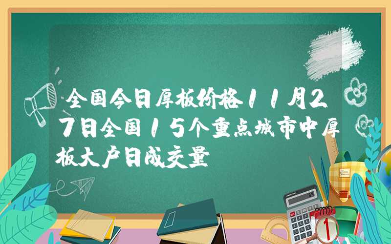 全国今日厚板价格11月27日全国15个重点城市中厚板大户日成交量