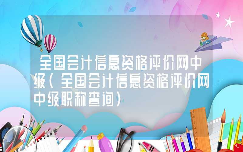 全国会计信息资格评价网中级（全国会计信息资格评价网中级职称查询）