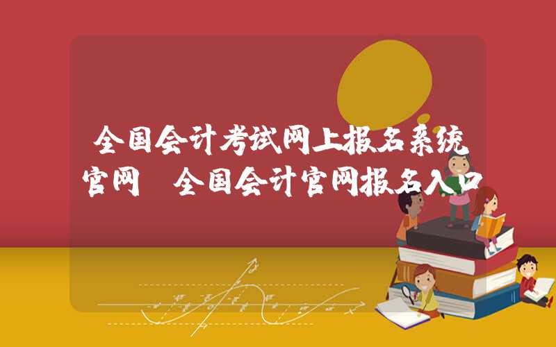 全国会计考试网上报名系统官网（全国会计官网报名入口）