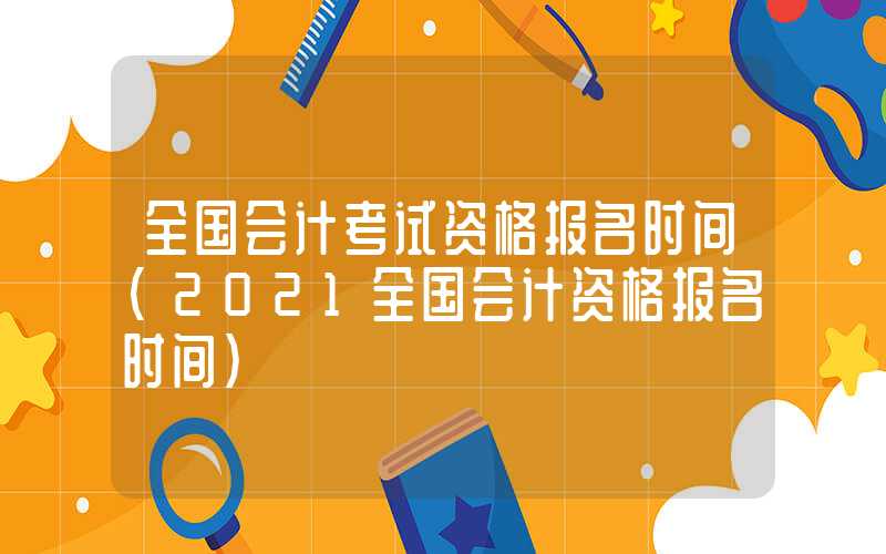 全国会计考试资格报名时间（2021全国会计资格报名时间）