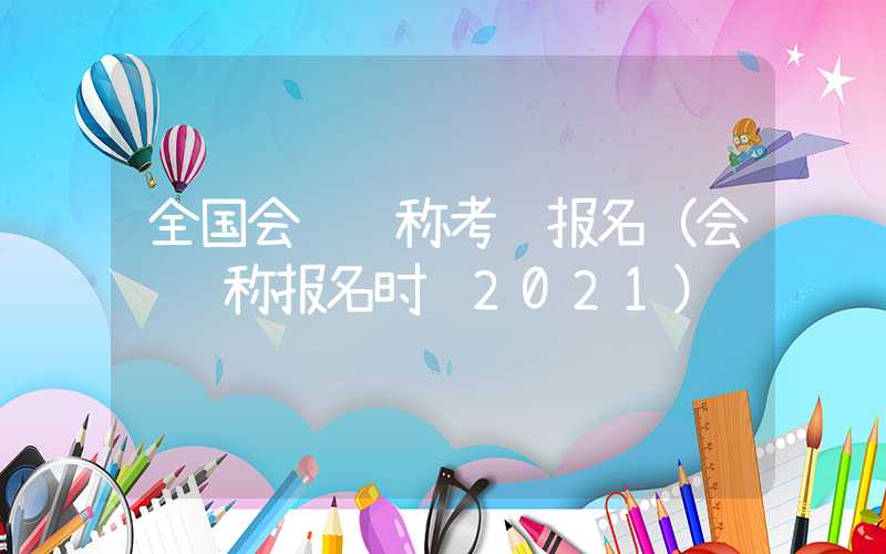 全国会计职称考试报名（会计职称报名时间2021）