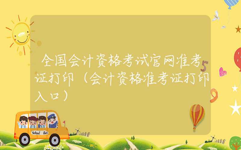 全国会计资格考试官网准考证打印（会计资格准考证打印入口）