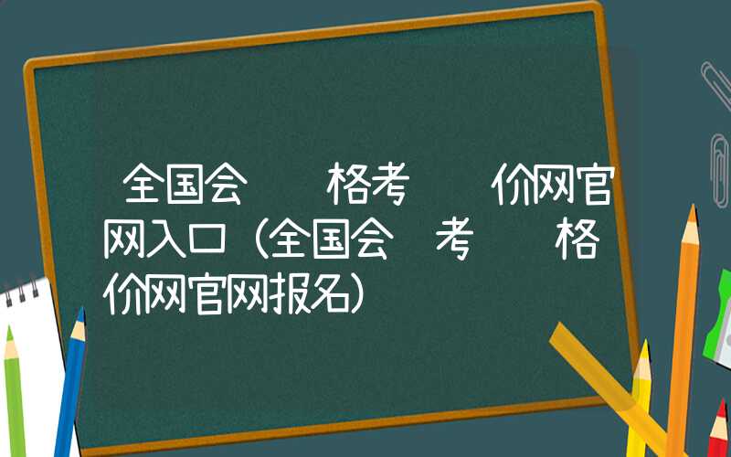 全国会计资格考试评价网官网入口（全国会计考试资格评价网官网报名）