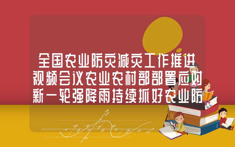 全国农业防灾减灾工作推进视频会议农业农村部部署应对新一轮强降雨持续抓好农业防汛救灾工作