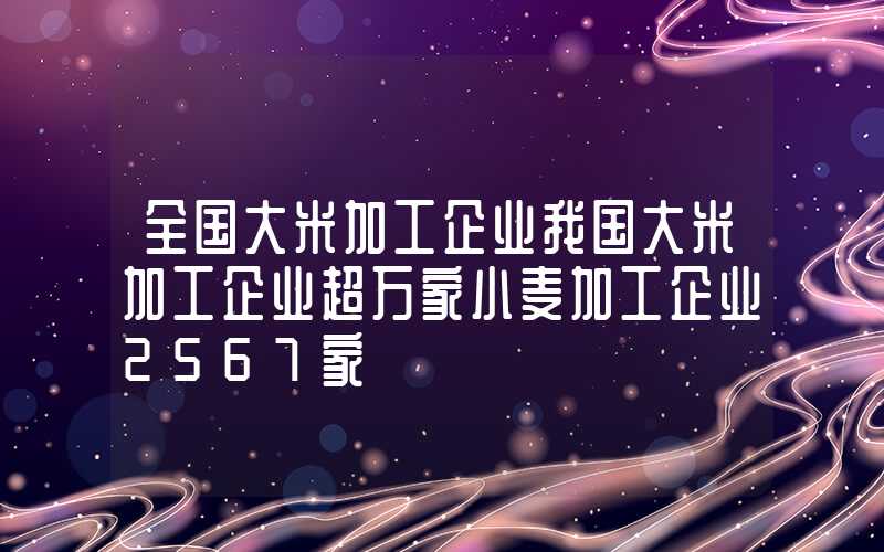 全国大米加工企业我国大米加工企业超万家小麦加工企业2567家