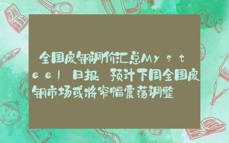 全国废钢调价汇总Mysteel日报：预计下周全国废钢市场或将窄幅震荡调整