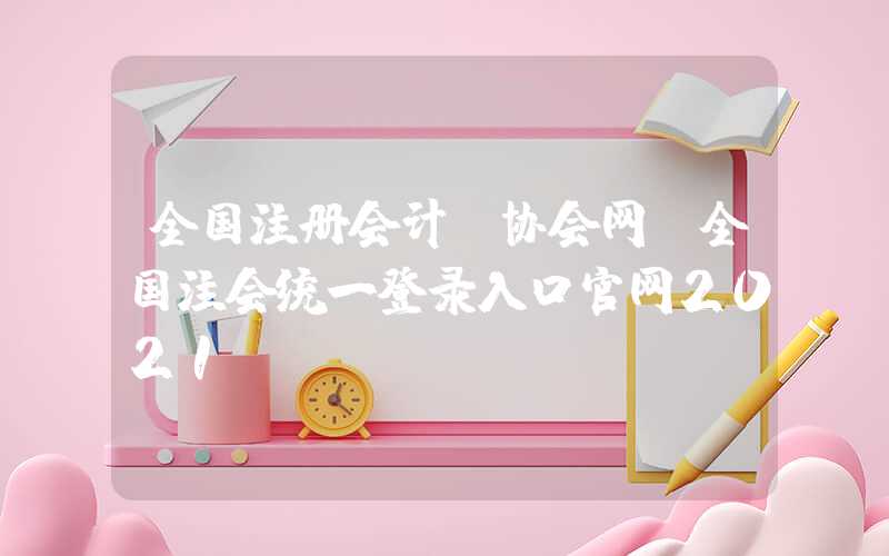 全国注册会计师协会网（全国注会统一登录入口官网2021）