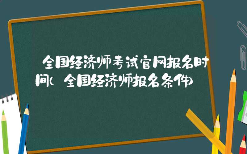 全国经济师考试官网报名时间（全国经济师报名条件）